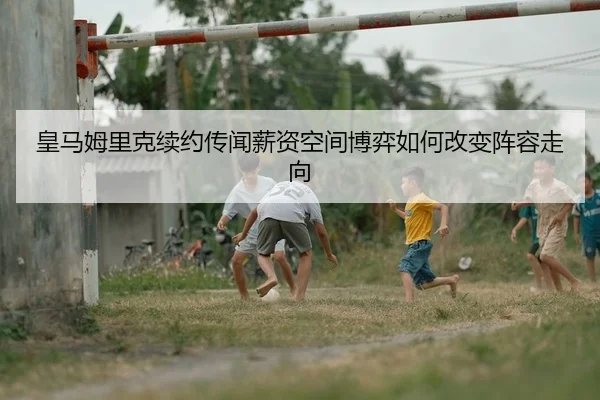 皇马姆里克续约传闻薪资空间博弈如何改变阵容走向